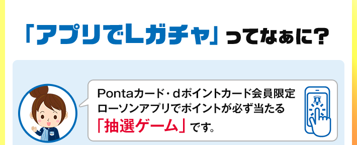 「アプリでLガチャ」ってなぁに？ Pontaカード・dポイントカード会員限定 ローソンアプリでポイントが必ず当たる 「抽選ゲーム」です。