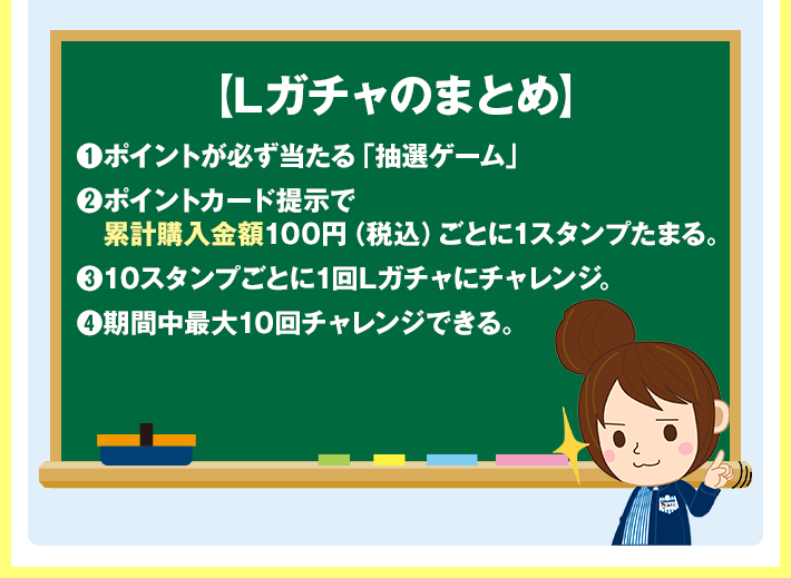 【Lガチャのまとめ】 1 ポイントが必ず当たる「抽選ゲーム」 2 ポイントカード提示で累計購入金額100円（税込）ごとに1スタンプたまる。 3 10スタンプごとに1回Lガチャにチャレンジ。 4 期間中最大10回チャレンジできる。