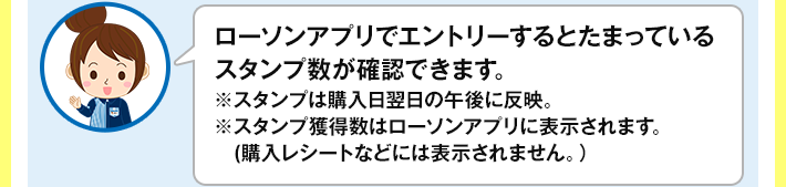 ローソンアプリでエントリーするとたまっているスタンプ数が確認できます。 ※スタンプは購入日翌日の午後に反映。 ※スタンプ獲得数はローソンアプリに表示されます。(購入レシートなどには表示されません。)