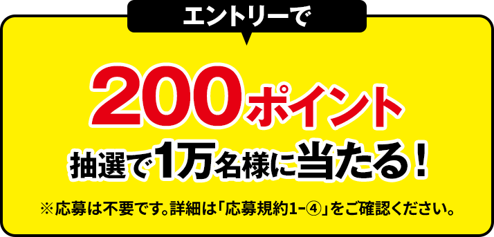 エントリーで 200ポイント抽選で1万名様に当たる！ ※応募は不要です。詳細は「応募規約1ｰ④」をご確認ください。