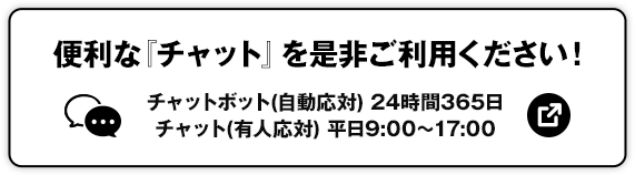 便利な「チャット」を是非ご利用ください！ チャットボット（自動応対）24時間365日 チャット（有人応対）平日9:00～17:00 別ウィンドウで開きます