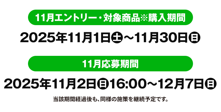11月エントリー・対象商品※購入期間 2025年11月1日(土)〜11月30日(日) 11月応募期間 2025年11月2日(日)16:00〜12月7日(日) 当該期間経過後も、同様の施策を継続予定です。