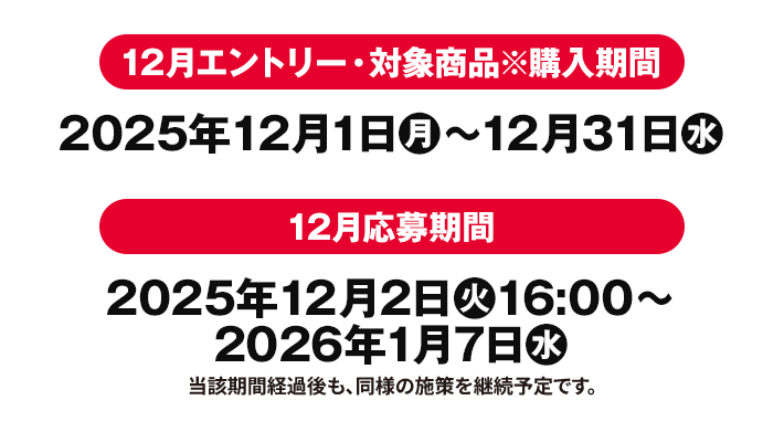 12月エントリー・対象商品※購入期間 2025年12月1日(月)〜12月31日(水) 12月応募期間 2025年12月2日(火)16:00〜2026年1月7日(水) 当該期間経過後も、同様の施策を継続予定です。