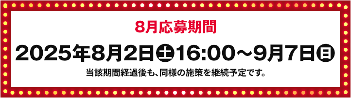 8月応募期間 2025年8月2日(土)16:00〜9月7日(日) 当該期間経過後も、同様の施策を継続予定です。
