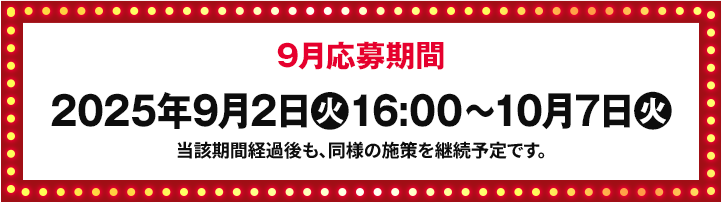 9月応募期間 2025年9月2日(火)16:00〜10月7日(火) 当該期間経過後も、同様の施策を継続予定です。