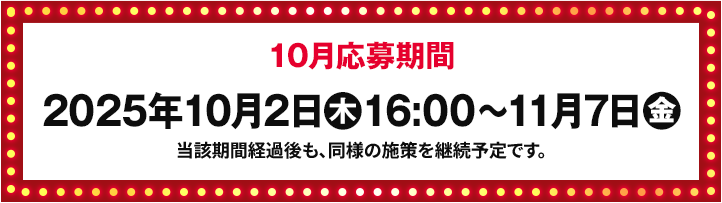 10月応募期間 2025年10月2日(木)16:00〜11月7日(金) 当該期間経過後も、同様の施策を継続予定です。
