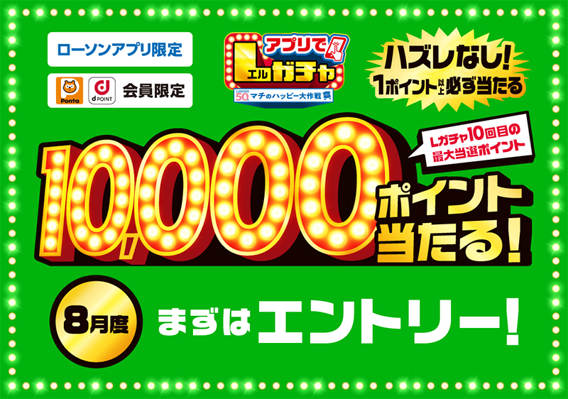ローソンアプリ限定 Pontaポイント、dポイント会員限定 アプリでLガチャ ハズレなし！ 1ポイント以上必ず当たる Lガチャ10回目の最大当選ポイント 10,000ポイント当たる！ 8月度 まずはエントリー！