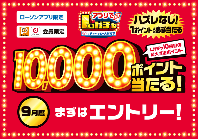 ローソンアプリ限定 Pontaポイント、dポイント会員限定 アプリでLガチャ ハズレなし！ 1ポイント以上必ず当たる Lガチャ10回目の最大当選ポイント 10,000ポイント当たる！ 9月度 まずはエントリー！