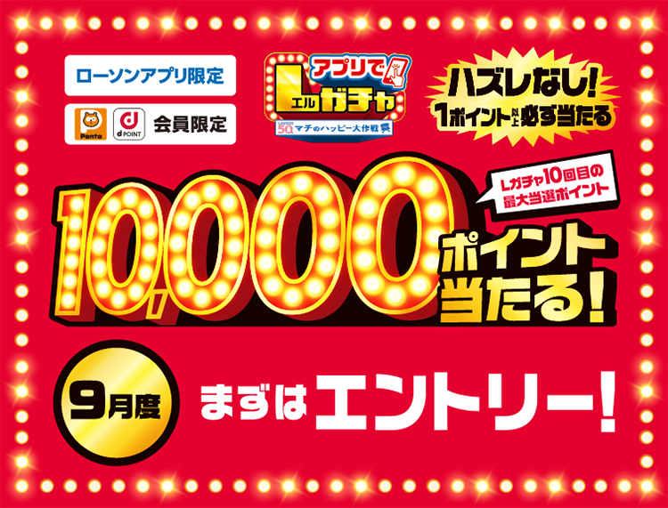 ローソンアプリ限定 Pontaポイント、dポイント会員限定 アプリでLガチャ ハズレなし！ 1ポイント以上必ず当たる Lガチャ10回目の最大当選ポイント 10,000ポイント当たる！ 9月度 まずはエントリー！