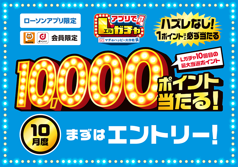 ローソンアプリ限定 Pontaポイント、dポイント会員限定 アプリでLガチャ ハズレなし！ 1ポイント以上必ず当たる Lガチャ10回目の最大当選ポイント 10,000ポイント当たる！ 10月度 まずはエントリー！