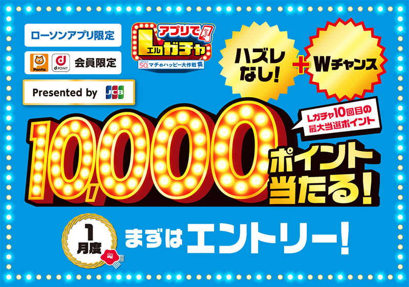 ローソンアプリ限定 Pontaポイント dポイント会員限定 Presented by JCB アプリでLガチャ ハズレなし！ + Wチャンス Lガチャ10回目の最大当選ポイント 10,000ポイント当たる！ 1月度 まずはエントリー！