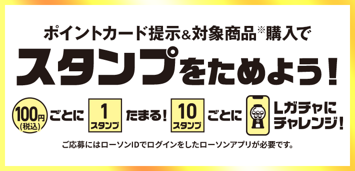 ポイントカードを提示&対象商品購入でスタンプをためよう！ 100円(税込)ごとに1スタンプたまる！ 10スタンプごとにLガチャにチャレンジ！ ご応募にはローソンIDでログインしたローソンアプリが必要です。