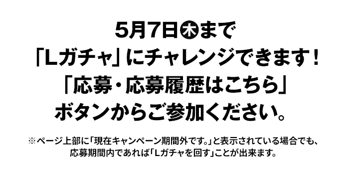 5月7日木まで「Lガチャ」にチャレンジできます！ 「応募・応募履歴はこちら」ボタンからご参加ください。 ※ページ上部に「現在キャンペーン期間外です。」と表示されている場合でも、応募期間内であれば「Ｌガチャを回す」ことが出来ます。