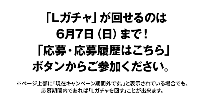 「Lガチャ」が回せるのは6月7日(日)まで！ 「応募・応募履歴はこちら」ボタンからご参加ください。 ※ページ上部に「現在キャンペーン期間外です。」と表示されている場合でも、応募期間内であれば「Ｌガチャを回す」ことが出来ます。