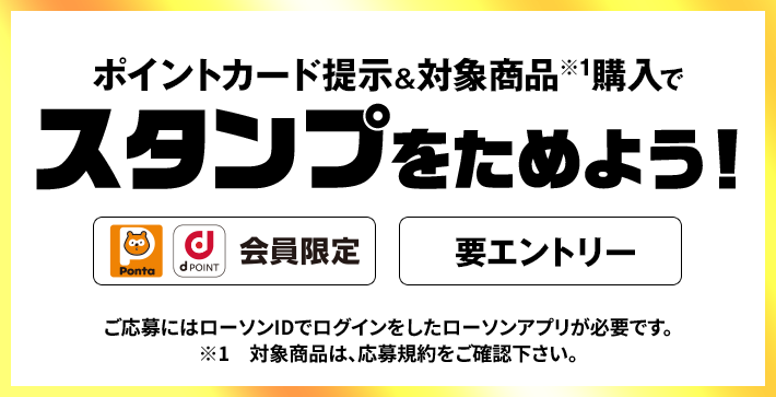 ポイントカード提示&対象商品※1購入でスタンプをためよう！ Pontaポイント、dポイント会員限定 要エントリー ご応募にはローソンIDでログインをしたローソンアプリが必要です。 ※1　対象商品は、応募規約をご確認下さい。