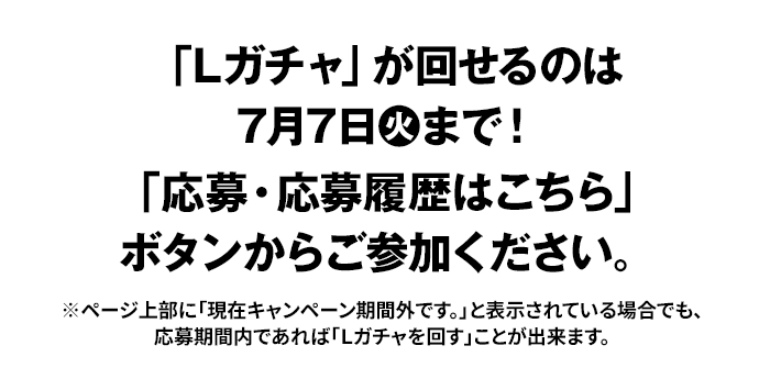 「Lガチャ」が回せるのは7月7日火まで！ 「応募・応募履歴はこちら」ボタンからご参加ください。 ※ページ上部に「現在キャンペーン期間外です。」と表示されている場合でも、応募期間内であれば「Lガチャを回す」ことが出来ます。