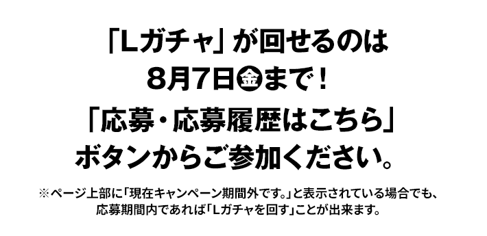 「Lガチャ」が回せるのは8月7日(金)まで！ 「応募・応募履歴はこちら」ボタンからご参加ください。 ※ページ上部に「現在キャンペーン期間外です。」と表示されている場合でも、応募期間内であれば「Lガチャを回す」ことが出来ます。