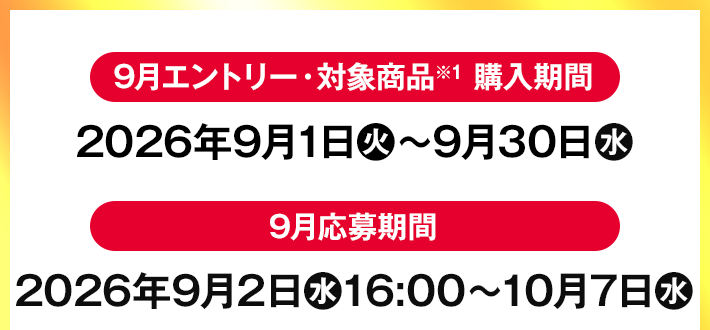 9月エントリー・対象商品※1 購入期間 2026年9月1日(火)〜9月30日(水) 9月応募期間 2026年9月2日(水)16:00〜10月7日(水)
