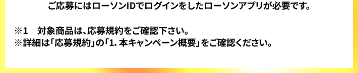 ご応募にはローソンIDでログインをしたローソンアプリが必要です。 ※1　対象商品は、応募規約をご確認下さい。 ※詳細は「応募規約」の「1.本キャンペーン概要」をご確認ください。