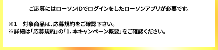 ご応募にはローソンIDでログインをしたローソンアプリが必要です。 ※1　対象商品は、応募規約をご確認下さい。 ※詳細は「応募規約」の「1.本キャンペーン概要」をご確認ください。