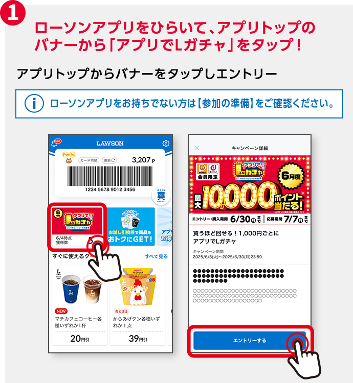 1 ローソンアプリをひらいて、アプリトップのバナーから「アプリでLガチャ」をタップ！ アプリトップからバナーをタップしエントリー ローソンアプリをお持ちでない方は【参加の準備】をご確認ください。