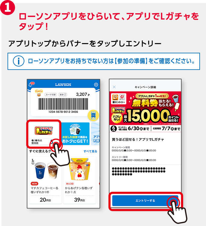 1 ローソンアプリをひらいて、アプリトップのバナーから「アプリでLガチャ」をタップ！ アプリトップからバナーをタップしエントリー ローソンアプリをお持ちでない方は【参加の準備】をご確認ください。