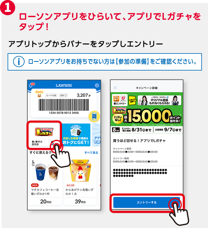 1 ローソンアプリをひらいて、アプリでLガチャをタップ！ アプリトップからバナーをタップしエントリー ローソンアプリをお持ちでない方は【参加の準備】をご確認ください。
