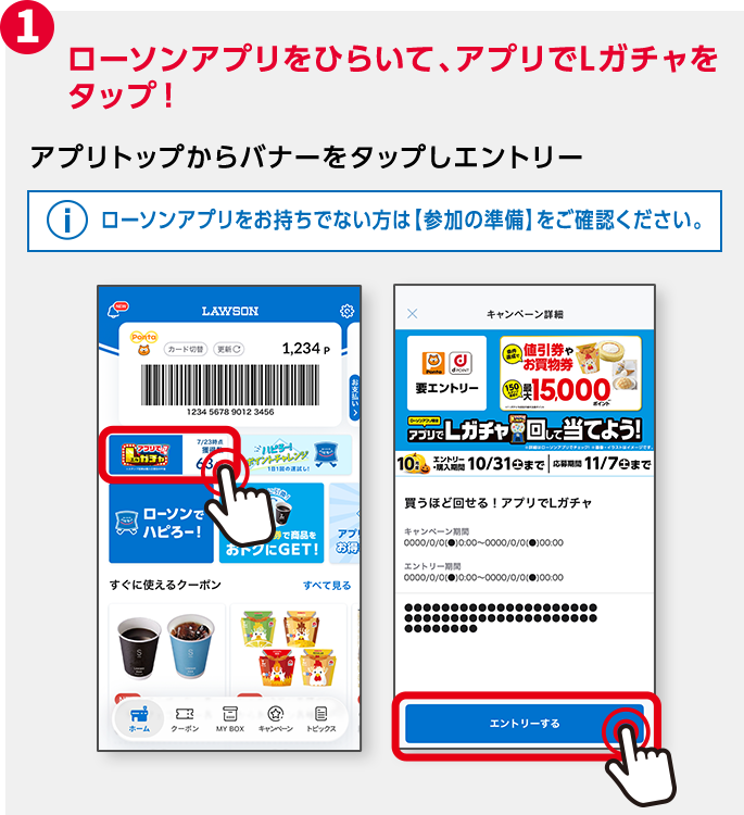 1 ローソンアプリをひらいて、アプリでLガチャをタップ！ アプリトップからバナーをタップしエントリー ローソンアプリをお持ちでない方は【参加の準備】をご確認ください。