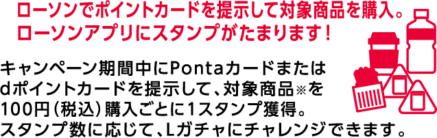 ローソンでポイントカードを提示して対象商品を購入。 ローソンアプリにスタンプがたまります！ キャンペーン期間中にPontaカードまたはdポイントカードを提示して、対象商品※を100円（税込）購入ごとに1スタンプ獲得。スタンプ数に応じて、Lガチャにチャレンジできます。
