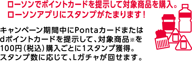 ローソンでポイントカードを提示して対象商品を購入。 ローソンアプリにスタンプがたまります！ キャンペーン期間中にPontaカードまたはdポイントカードを提示して、対象商品※を100円（税込）購入ごとに1スタンプ獲得。スタンプ数に応じて、Lガチャが回せます。