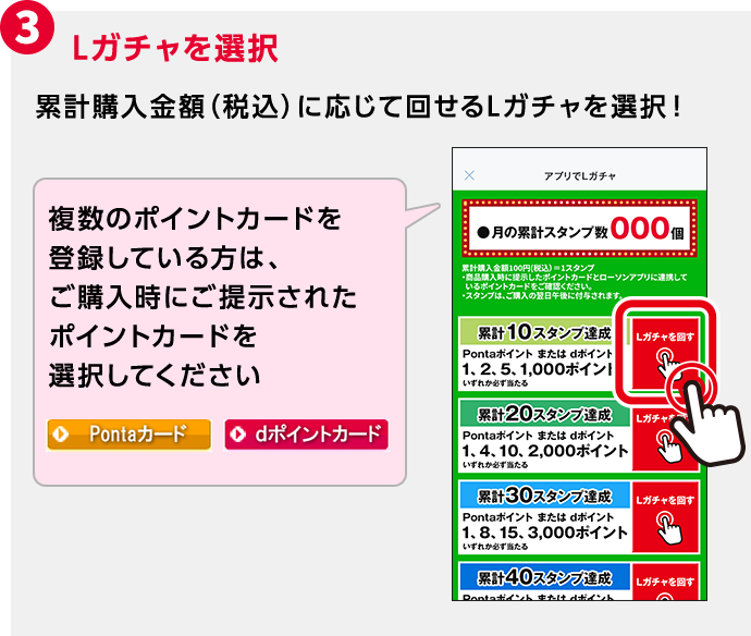 3 Lガチャを選択 累計購入金額（税込）に応じて回せるLガチャを選択！ 複数のポイントカードを登録している方は、ご購入時にご提示されたポイントカードを選択してください