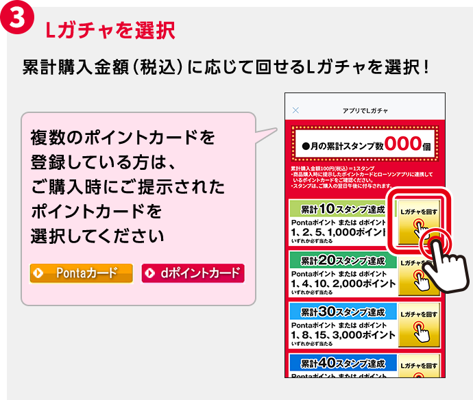 3 Lガチャを選択 累計購入金額（税込）に応じて回せるLガチャを選択！ 複数のポイントカードを登録している方は、ご購入時にご提示されたポイントカードを選択してください