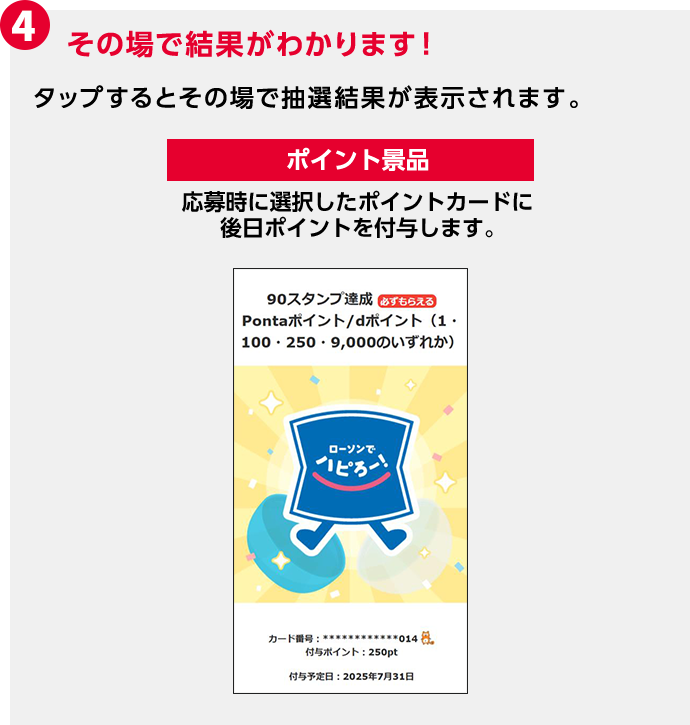 4 その場で結果がわかります！ タップするとその場で抽選結果が表示されます。 ポイント景品 応募時に選択したポイントカードに後日ポイントを付与します。