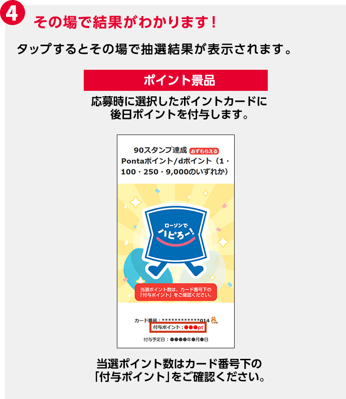 4 その場で結果がわかります！ タップするとその場で抽選結果が表示されます。 ポイント景品 応募時に選択したポイントカードに後日ポイントを付与します。 当選ポイント数はカード番号下の「付与ポイント」をご確認ください。