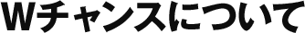 Wチャンスについて