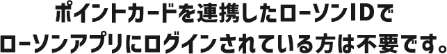 ポイントカードを連携したローソンIDでローソンアプリにログインされている方は不要です。
