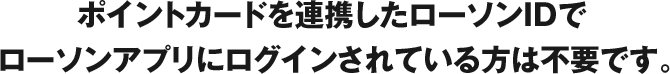 ポイントカードを連携したローソンIDでローソンアプリにログインされている方は不要です。