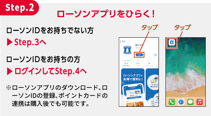 Step.2 ローソンアプリをひらく！ ローソンIDをお持ちでない方 ▶︎Step.3へ ローソンIDをお持ちの方 ▶︎ログインしてStep.4へ ※ローソンアプリのダウンロード､ローソンIDの登録､ポイントカードの連携は購入後でも可能です。