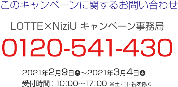 このキャンペーンに関するお問い合わせ LOTTE×NiziU キャンペーン事務局 0120-541-430 2021年2月9日(火)～2021年3月4日(木) 受付時間：10：00～17：00 ※土・日・祝日を除く。