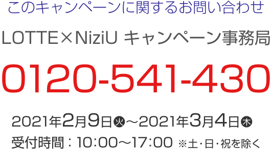 このキャンペーンに関するお問い合わせ LOTTE×NiziU キャンペーン事務局 0120-541-430 2021年2月9日(火)～2021年3月4日(木) 受付時間：10：00～17：00 ※土・日・祝日を除く。