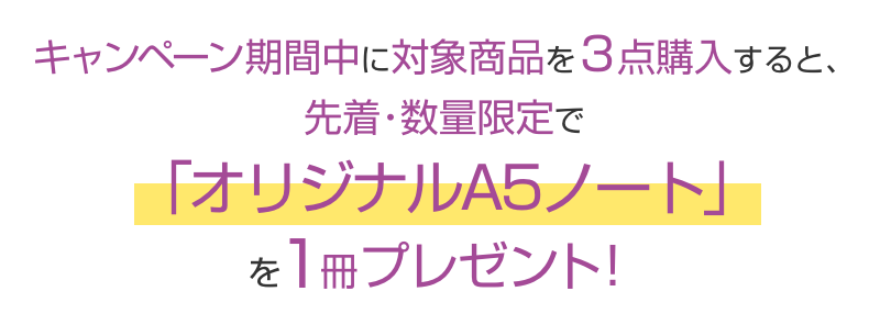 キャンペーン期間中に対象商品を3点購入すると、先着・数量限定で「オリジナルA5ノート」を1冊プレゼント！