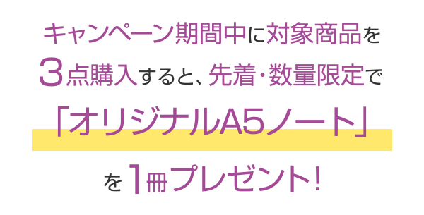 キャンペーン期間中に対象商品を3点購入すると、先着・数量限定で「オリジナルA5ノート」を1冊プレゼント！