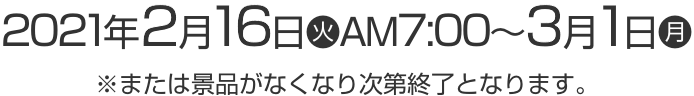 2021年2月16日(火)AM7:00〜3月1日(月) ※または景品がなくなり次第終了となります。