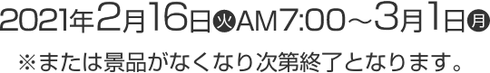 2021年2月16日(火)AM7:00〜3月1日(月) ※または景品がなくなり次第終了となります。