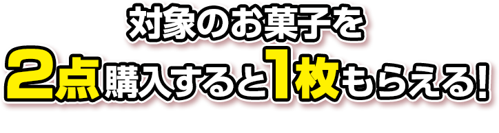 対象のお菓子を2点購入すると1枚もらえる! お1人様1店舗のお買い物につき各種1枚、計6枚までとさせていただきます。