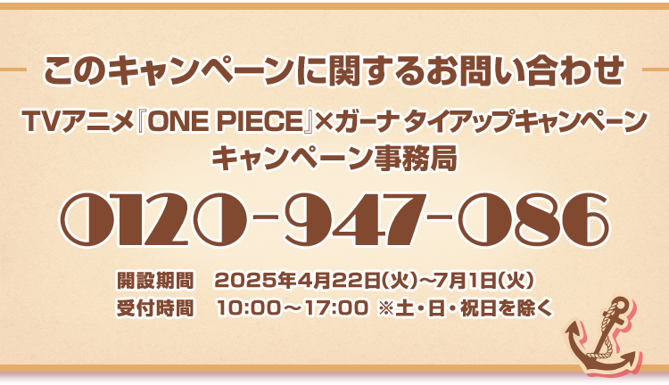 このキャンペーンに関するお問い合わせ TVアニメ『ONE PIECE』×ガーナ タイアップキャンペーン キャンペーン事務局 0120-947-086 開設期間 2025年4月22日(水)～7月1日(火) 受付時間 10:00～17:00※土・日・祝日を除く
