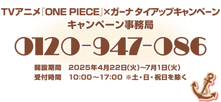 TVアニメ『ONE PIECE』×ガーナ タイアップキャンペーン キャンペーン事務局 0120-947-086 開設期間 2025年4月22日(水)～7月1日(火) 受付時間 10:00～17:00※土・日・祝日を除く