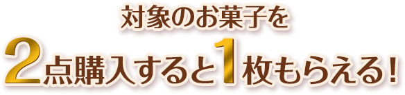 対象のお菓子を2点購入すると1枚もらえる！
