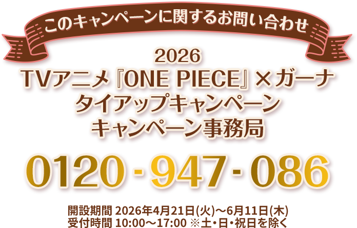 このキャンペーンに関するお問い合わせ 2026 TVアニメ『ONE PIECE』×ガーナ タイアップキャンペーン キャンペーン事務局 0120-947-086 開設期間 2026年4月21日(火)～6月11日(木) 受付時間 10:00～17:00 ※土・日・祝日を除く
