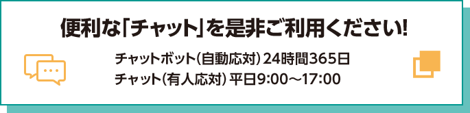 便利な「チャット」を是非ご利用ください！ チャットボット（自動応対）24時間365日 チャット（有人応対）平日9:00～17:00